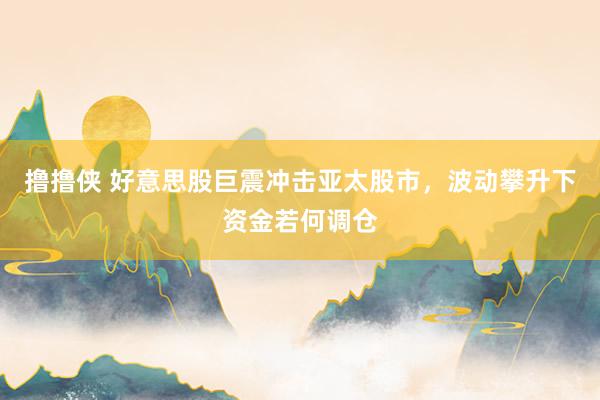 撸撸侠 好意思股巨震冲击亚太股市，波动攀升下资金若何调仓
