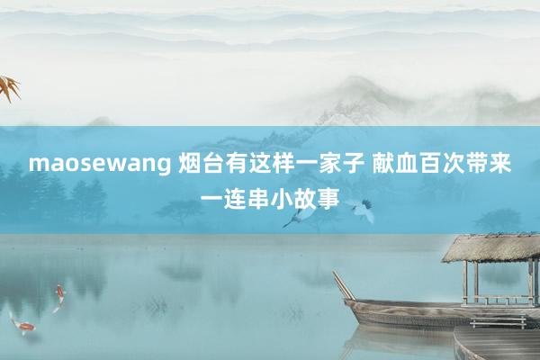 maosewang 烟台有这样一家子 献血百次带来一连串小故事