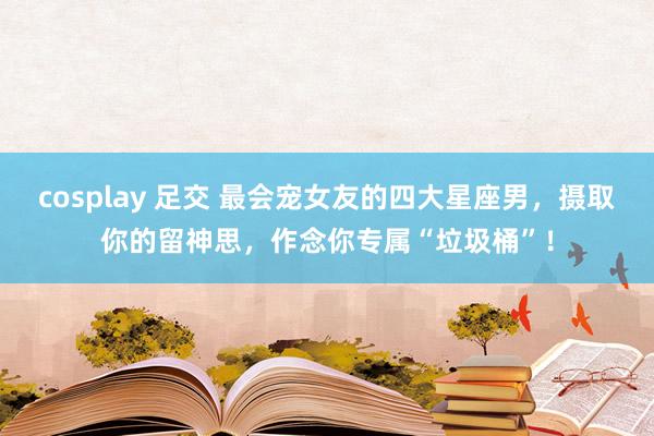 cosplay 足交 最会宠女友的四大星座男，摄取你的留神思，作念你专属“垃圾桶”！