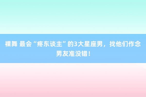 裸舞 最会“疼东谈主”的3大星座男，找他们作念男友准没错！