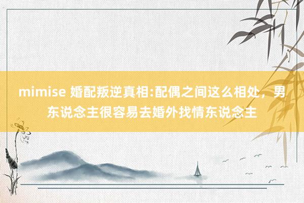mimise 婚配叛逆真相:配偶之间这么相处，男东说念主很容易去婚外找情东说念主