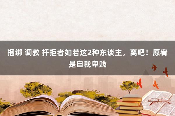 捆绑 调教 扞拒者如若这2种东谈主，离吧！原宥是自我卑贱