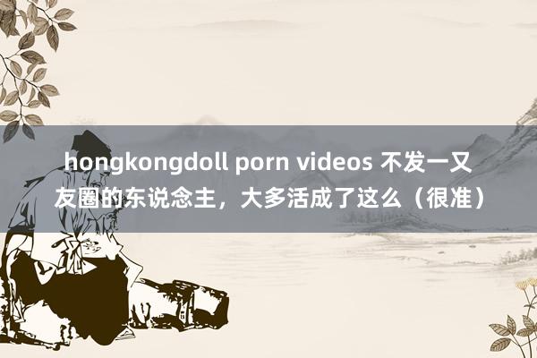 hongkongdoll porn videos 不发一又友圈的东说念主，大多活成了这么（很准）