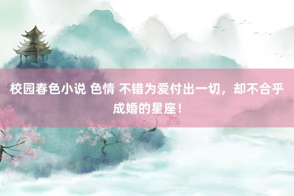 校园春色小说 色情 不错为爱付出一切，却不合乎成婚的星座！
