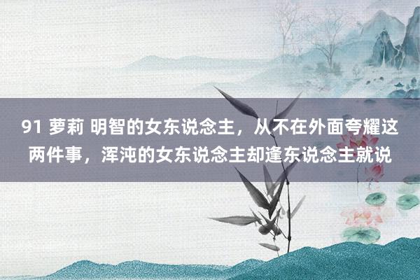 91 萝莉 明智的女东说念主，从不在外面夸耀这两件事，浑沌的女东说念主却逢东说念主就说