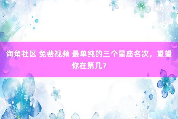 海角社区 免费视频 最单纯的三个星座名次，望望你在第几？
