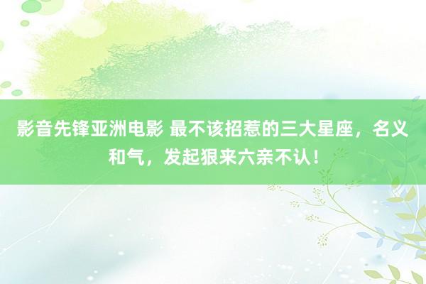 影音先锋亚洲电影 最不该招惹的三大星座，名义和气，发起狠来六亲不认！