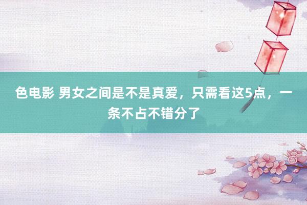 色电影 男女之间是不是真爱，只需看这5点，一条不占不错分了