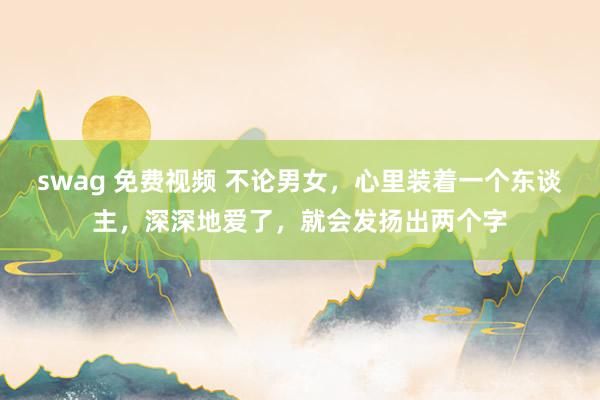 swag 免费视频 不论男女，心里装着一个东谈主，深深地爱了，就会发扬出两个字