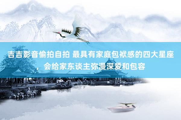 吉吉影音偷拍自拍 最具有家庭包袱感的四大星座，会给家东谈主弥漫深爱和包容