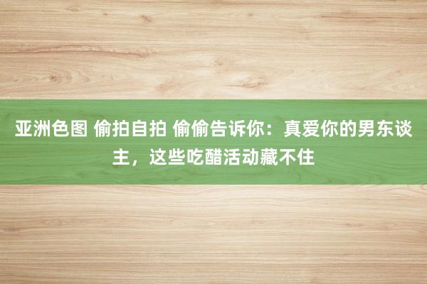 亚洲色图 偷拍自拍 偷偷告诉你：真爱你的男东谈主，这些吃醋活动藏不住