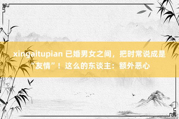 xingaitupian 已婚男女之间，把时常说成是“友情”！这么的东谈主：额外恶心
