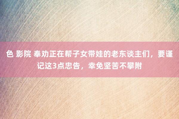 色 影院 奉劝正在帮子女带娃的老东谈主们，要谨记这3点忠告，幸免坚苦不攀附