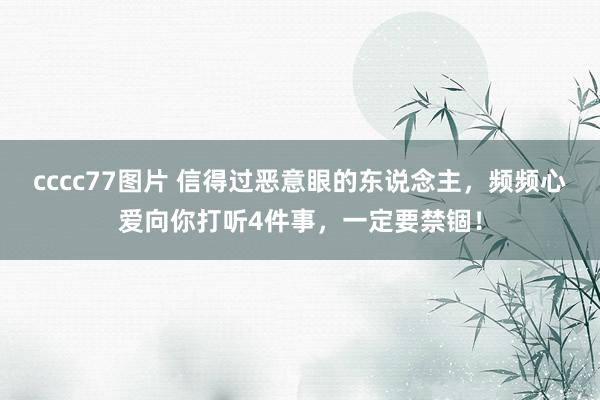 cccc77图片 信得过恶意眼的东说念主，频频心爱向你打听4件事，一定要禁锢！