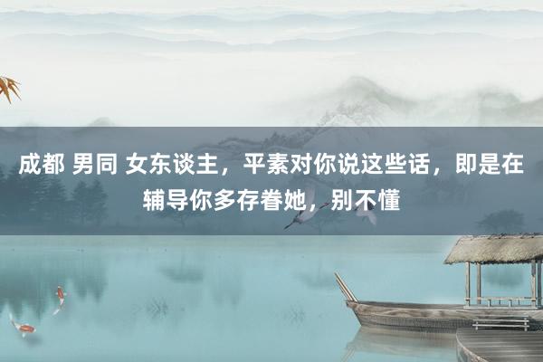 成都 男同 女东谈主，平素对你说这些话，即是在辅导你多存眷她，别不懂