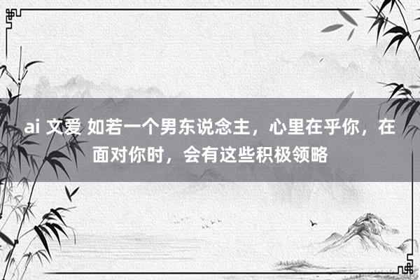 ai 文爱 如若一个男东说念主，心里在乎你，在面对你时，会有这些积极领略
