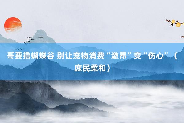 哥要撸蝴蝶谷 别让宠物消费“激昂”变“伤心”（庶民柔和）