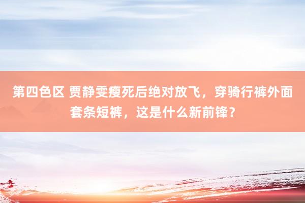 第四色区 贾静雯瘦死后绝对放飞，穿骑行裤外面套条短裤，这是什么新前锋？