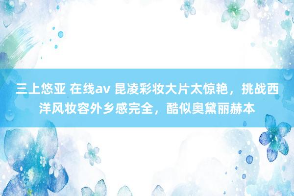 三上悠亚 在线av 昆凌彩妆大片太惊艳，挑战西洋风妆容外乡感完全，酷似奥黛丽赫本