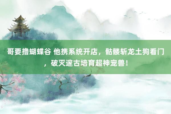 哥要撸蝴蝶谷 他携系统开店，骷髅斩龙土狗看门，破灭邃古培育超神宠兽！