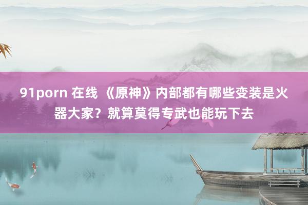91porn 在线 《原神》内部都有哪些变装是火器大家？就算莫得专武也能玩下去