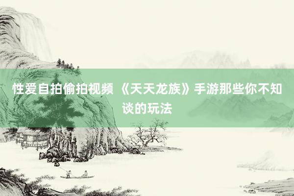 性爱自拍偷拍视频 《天天龙族》手游那些你不知谈的玩法
