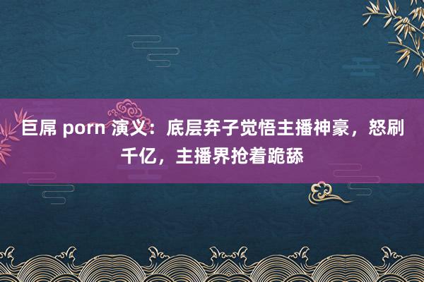 巨屌 porn 演义：底层弃子觉悟主播神豪，怒刷千亿，主播界抢着跪舔