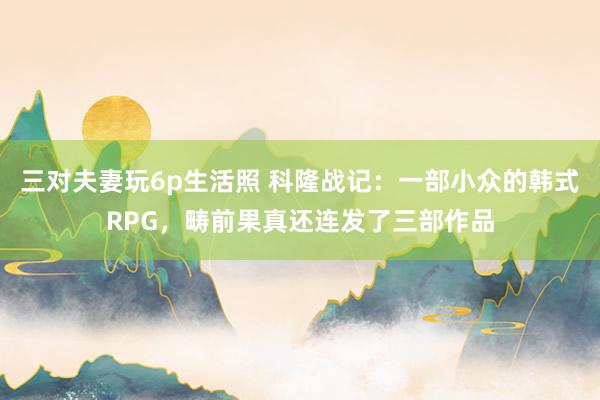 三对夫妻玩6p生活照 科隆战记：一部小众的韩式RPG，畴前果真还连发了三部作品