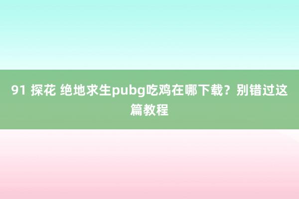 91 探花 绝地求生pubg吃鸡在哪下载？别错过这篇教程