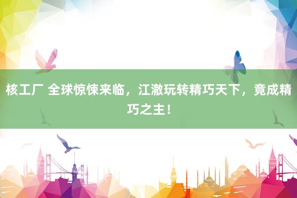 核工厂 全球惊悚来临，江澈玩转精巧天下，竟成精巧之主！