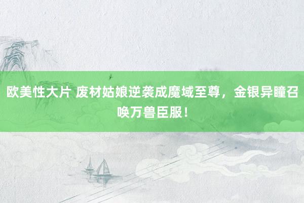欧美性大片 废材姑娘逆袭成魔域至尊，金银异瞳召唤万兽臣服！