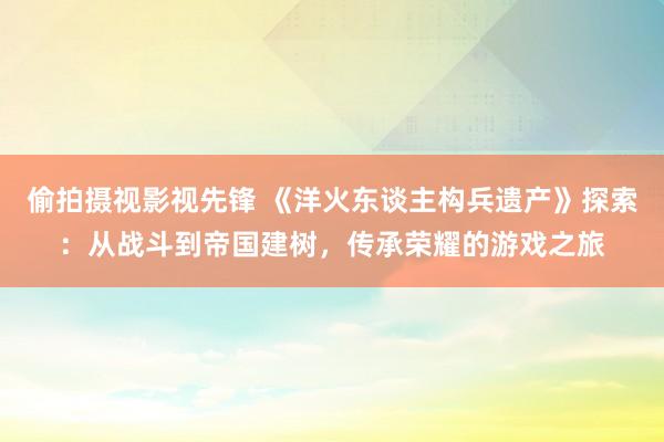 偷拍摄视影视先锋 《洋火东谈主构兵遗产》探索：从战斗到帝国建树，传承荣耀的游戏之旅