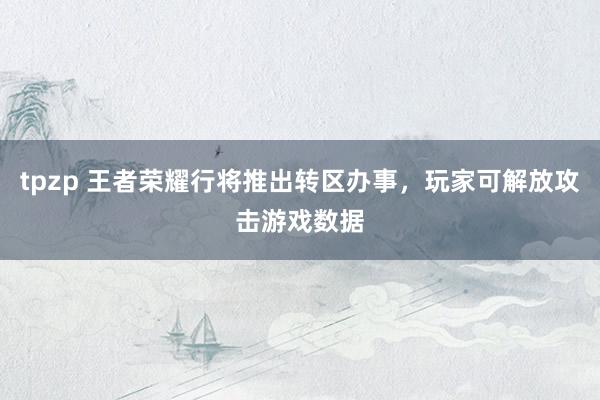 tpzp 王者荣耀行将推出转区办事，玩家可解放攻击游戏数据
