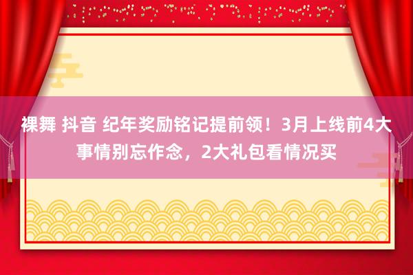裸舞 抖音 纪年奖励铭记提前领！3月上线前4大事情别忘作念，2大礼包看情况买
