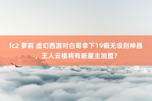 fc2 萝莉 虚幻西游对白哥拿下19锻无级别神器，王人云楼将有新雇主加盟？