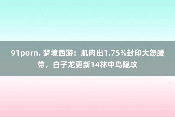 91porn. 梦境西游：肌肉出1.75%封印大怒腰带，白子龙更新14林中鸟隐攻