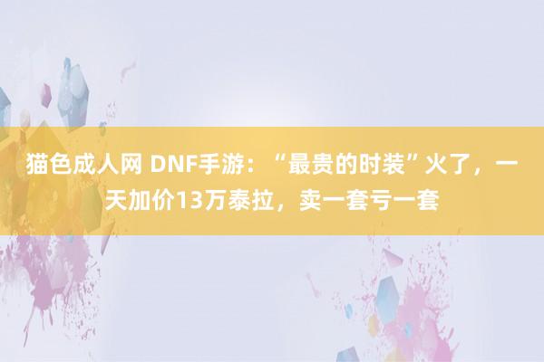 猫色成人网 DNF手游：“最贵的时装”火了，一天加价13万泰拉，卖一套亏一套