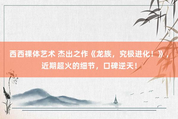 西西裸体艺术 杰出之作《龙族，究极进化！》，近期超火的细节，口碑逆天！