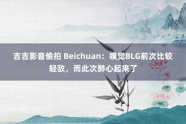 吉吉影音偷拍 Beichuan：嗅觉BLG前次比较轻敌，而此次醉心起来了
