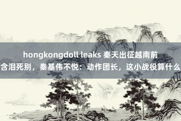 hongkongdoll leaks 秦天出征越南前含泪死别，秦基伟不悦：动作团长，这小战役算什么