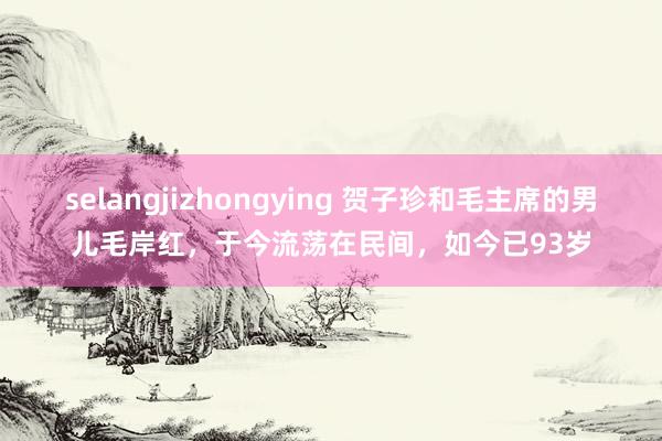 selangjizhongying 贺子珍和毛主席的男儿毛岸红，于今流荡在民间，如今已93岁