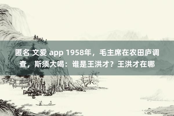 匿名 文爱 app 1958年，毛主席在农田庐调查，斯须大喝：谁是王洪才？王洪才在哪