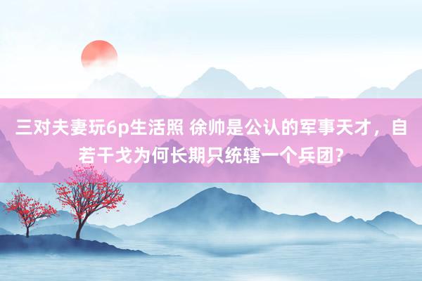三对夫妻玩6p生活照 徐帅是公认的军事天才，自若干戈为何长期只统辖一个兵团？