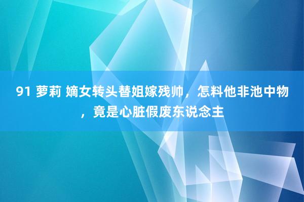 91 萝莉 嫡女转头替姐嫁残帅，怎料他非池中物，竟是心脏假废东说念主