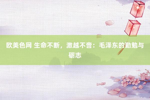 欧美色网 生命不断，激越不啻：毛泽东的勤勉与砺志