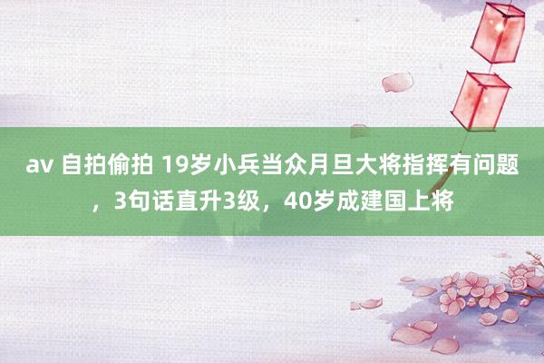 av 自拍偷拍 19岁小兵当众月旦大将指挥有问题，3句话直升3级，40岁成建国上将