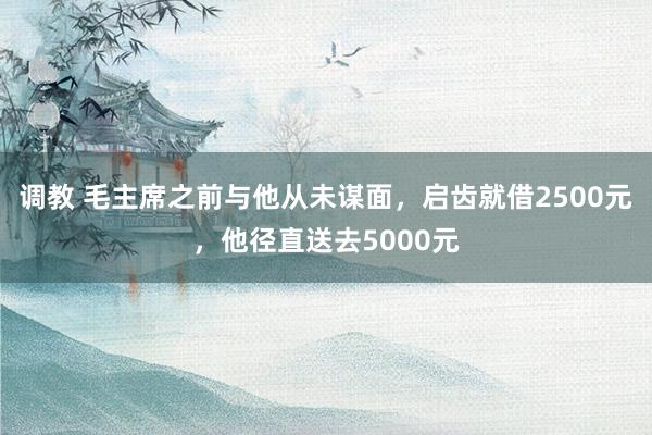 调教 毛主席之前与他从未谋面，启齿就借2500元，他径直送去5000元