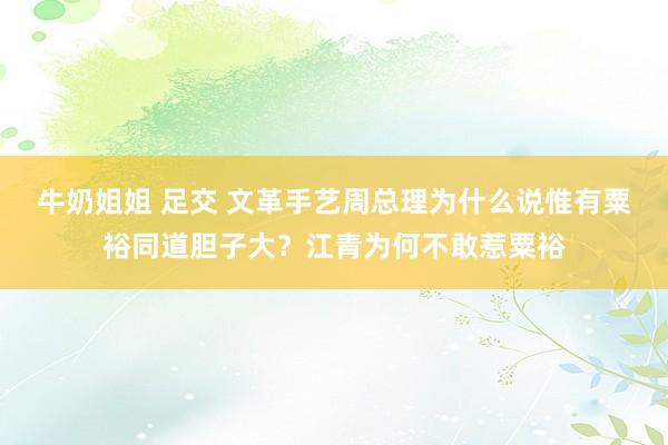 牛奶姐姐 足交 文革手艺周总理为什么说惟有粟裕同道胆子大？江青为何不敢惹粟裕