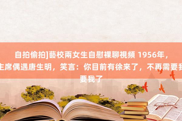 自拍偷拍]藝校兩女生自慰裸聊視頻 1956年，毛主席偶遇唐生明，笑言：你目前有徐来了，不再需要我了