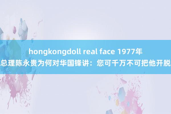 hongkongdoll real face 1977年，副总理陈永贵为何对华国锋讲：您可千万不可把他开脱出来